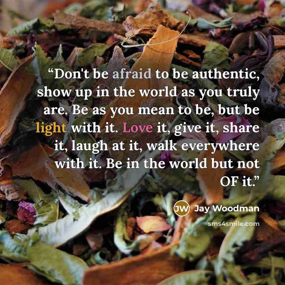 “Don't be afraid to be authentic, show up in the world as you truly are. Be as you mean to be, but be light with it. Love it, give it, share it, laugh at it, walk everywhere with it. Be in the world but not OF it.” quote by Jay Woodman