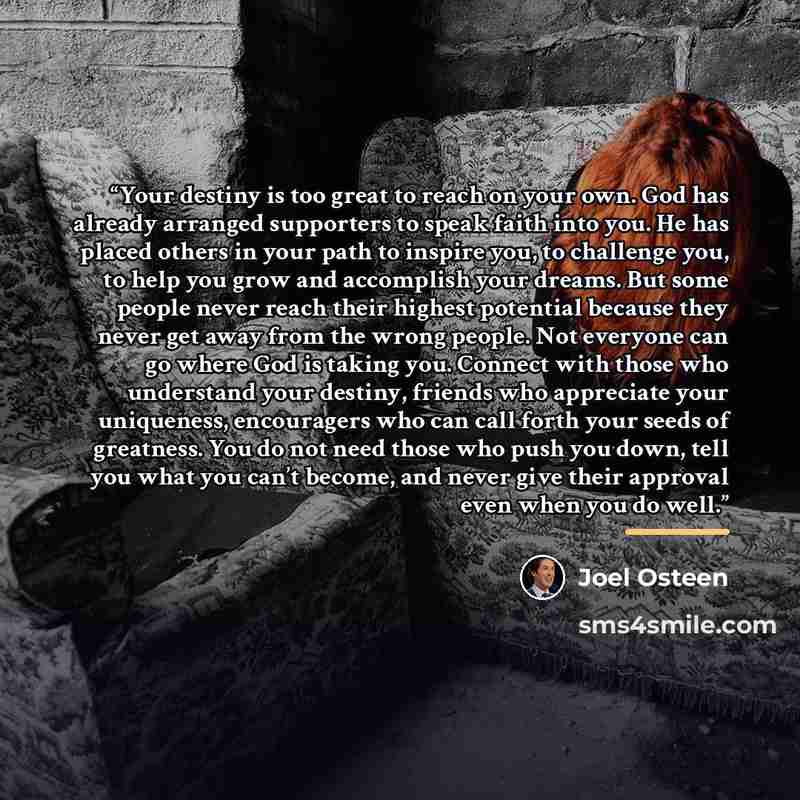 “Your destiny is too great to reach on your own. God has already arranged supporters to speak faith into you. He has placed others in your path to inspire you, to challenge you, to help you grow and accomplish your dreams. But some people never reach their highest potential because they never get…” quote by Joel Osteen