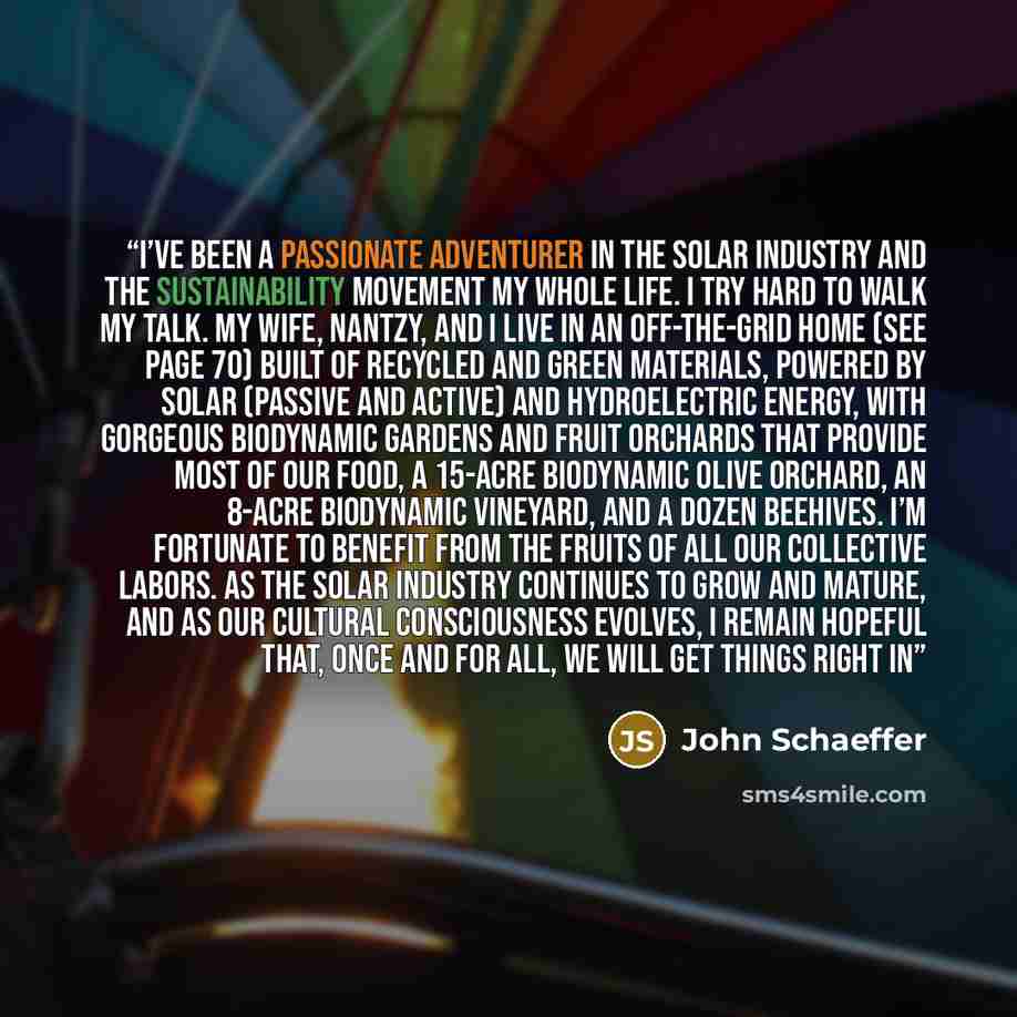 “I’ve been a passionate adventurer in the solar industry and the sustainability movement my whole life. I try hard to walk my talk. My wife, Nantzy, and I live in an off-the-grid home (see page 70) built of recycled and green materials, powered by solar (passive and active) and hydroelectric…” quote by John Schaeffer
