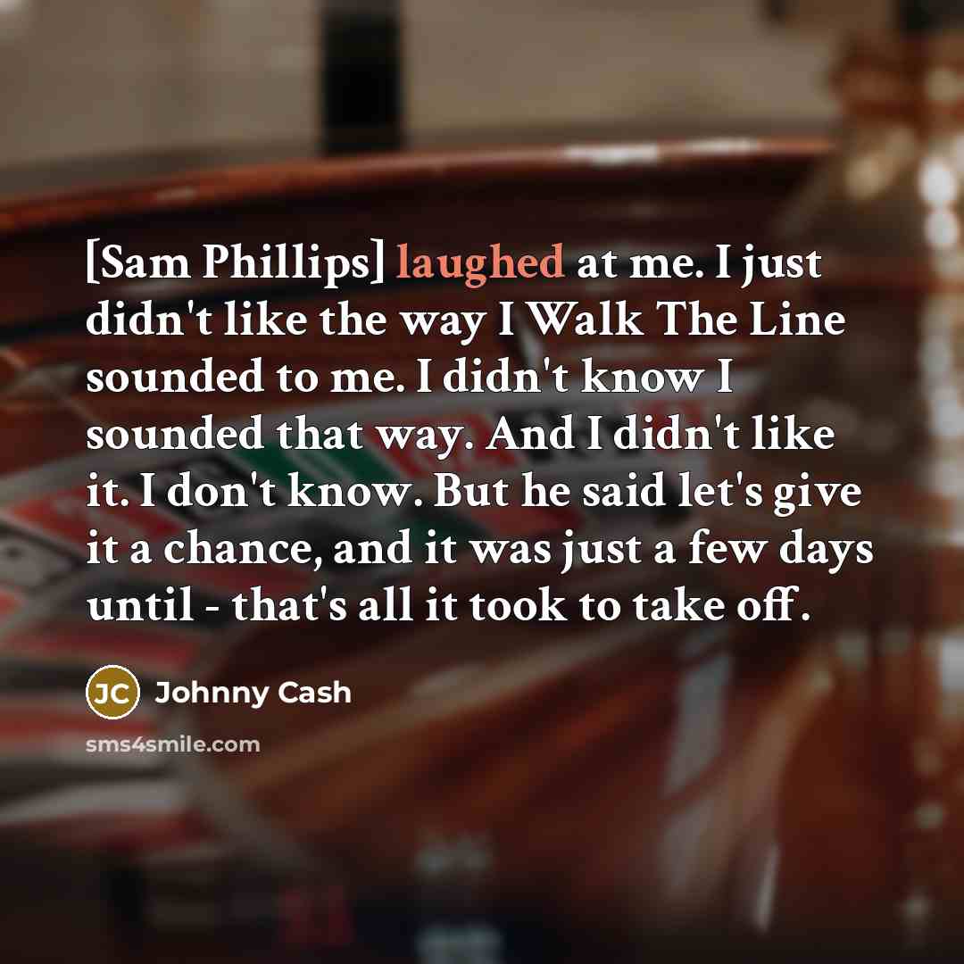 “[Sam Phillips] laughed at me. I just didn't like the way I Walk The Line sounded to me. I didn't know I sounded that way. And I didn't like it. I don't know. But he said let's give it a chance, and it was just a few days until - that's all it took to take off.” quote by Johnny Cash