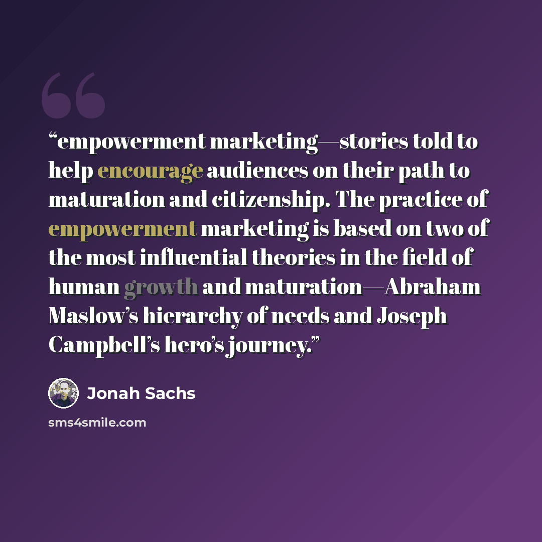 “empowerment marketing—stories told to help encourage audiences on their path to maturation and citizenship. The practice of empowerment marketing is based on two of the most influential theories in the field of human growth and maturation—Abraham Maslow’s hierarchy of needs and Joseph Campbell’s…” quote by Jonah Sachs