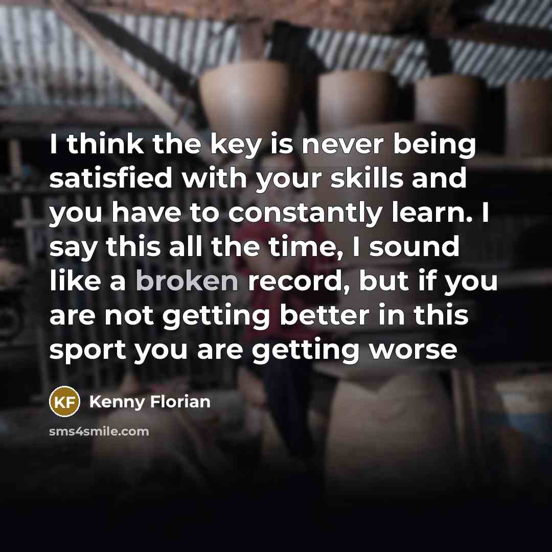 “I think the key is never being satisfied with your skills and you have to constantly learn. I say this all the time, I sound like a broken record, but if you are not getting better in this sport you are getting worse” quote by Kenny Florian