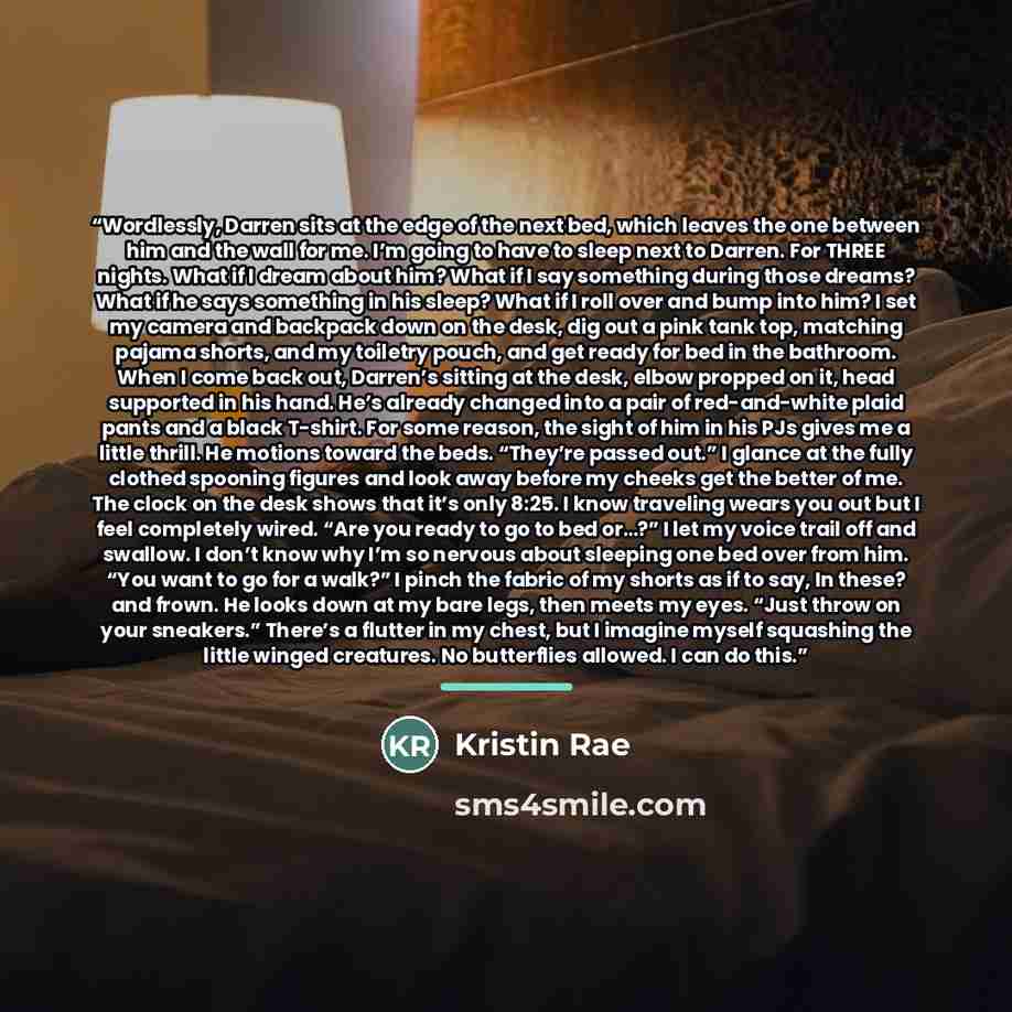 “Wordlessly, Darren sits at the edge of the next bed, which leaves the one between him and the wall for me. I’m going to have to sleep next to Darren. For THREE nights. What if I dream about him? What if I say something during those dreams? What if he says something in his sleep? What if I roll…” quote by Kristin Rae