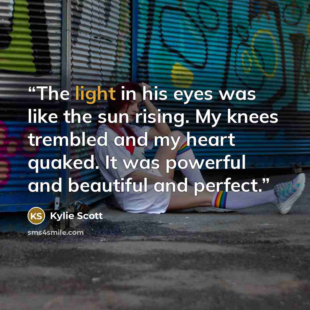 “The light in his eyes was like the sun rising. My knees trembled and my heart quaked. It was powerful and beautiful and perfect.” quote by Kylie Scott