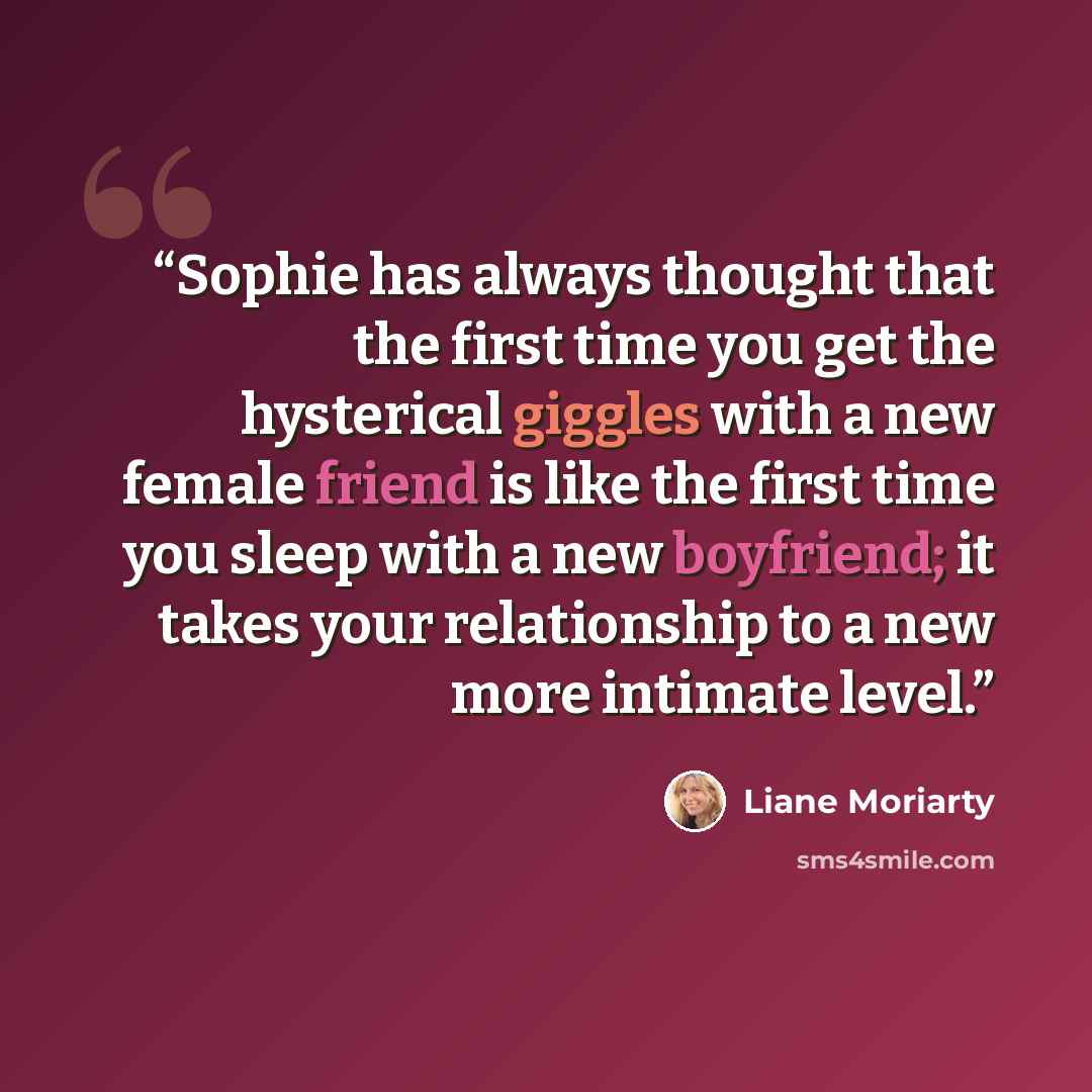 “Sophie has always thought that the first time you get the hysterical giggles with a new female friend is like the first time you sleep with a new boyfriend; it takes your relationship to a new more intimate level.” quote by Liane Moriarty