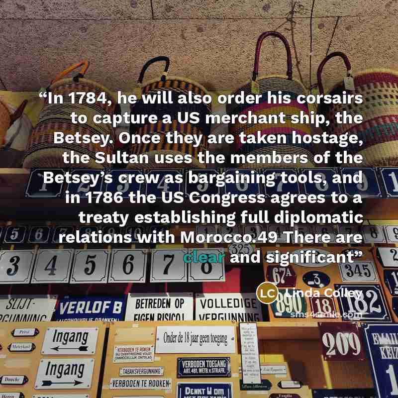 “In 1784, he will also order his corsairs to capture a US merchant ship, the Betsey. Once they are taken hostage, the Sultan uses the members of the Betsey’s crew as bargaining tools, and in 1786 the US Congress agrees to a treaty establishing full diplomatic relations with Morocco.49 There are…” quote by Linda Colley