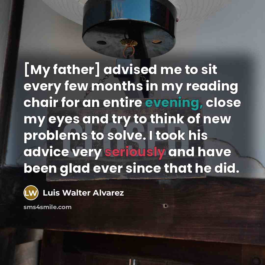 “[My father] advised me to sit every few months in my reading chair for an entire evening, close my eyes and try to think of new problems to solve. I took his advice very seriously and have been glad ever since that he did.” quote by Luis Walter Alvarez