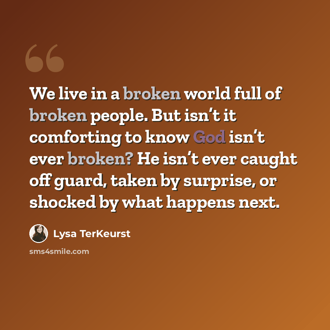 “We live in a broken world full of broken people. But isn’t it comforting to know God isn’t ever broken? He isn’t ever caught off guard, taken by surprise, or shocked by what happens next.” quote by Lysa TerKeurst