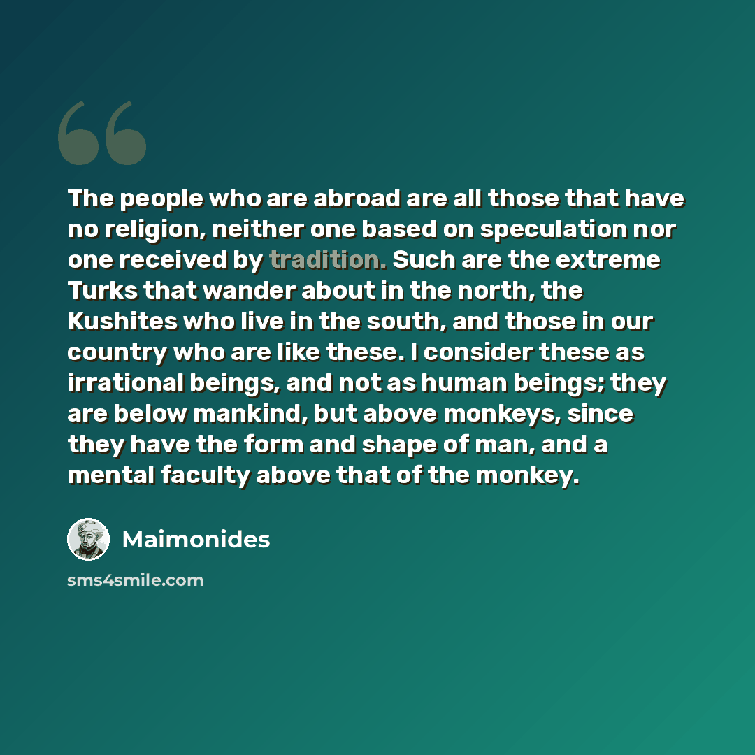 “The people who are abroad are all those that have no religion, neither one based on speculation nor one received by tradition. Such are the extreme Turks that wander about in the north, the Kushites who live in the south, and those in our country who are like these. I consider these as irrational…” quote by Maimonides