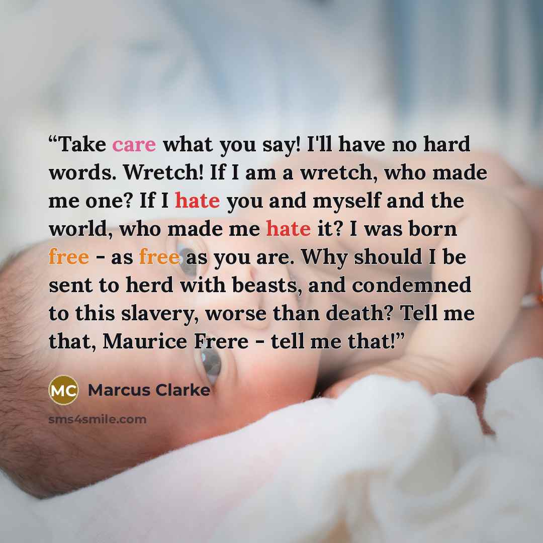 “Take care what you say! I'll have no hard words. Wretch! If I am a wretch, who made me one? If I hate you and myself and the world, who made me hate it? I was born free - as free as you are. Why should I be sent to herd with beasts, and condemned to this slavery, worse than death? Tell me that…” quote by Marcus Clarke