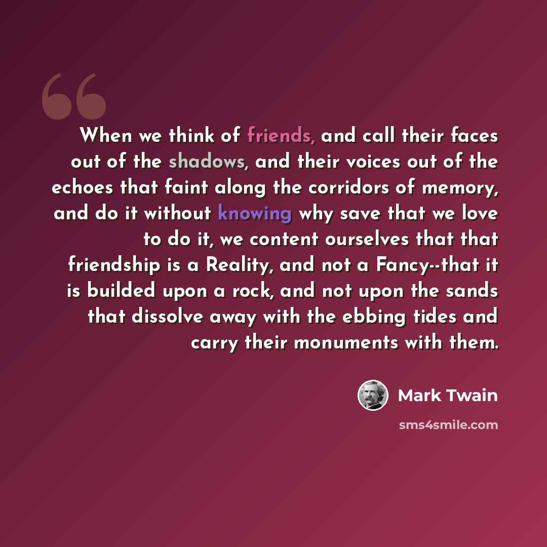 “When we think of friends, and call their faces out of the shadows, and their voices out of the echoes that faint along the corridors of memory, and do it without knowing why save that we love to do it, we content ourselves that that friendship is a Reality, and not a Fancy--that it is builded upon…” quote by Mark Twain