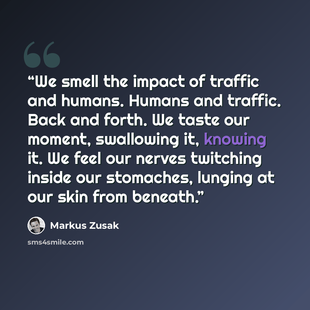 “We smell the impact of traffic and humans. Humans and traffic. Back and forth. We taste our moment, swallowing it, knowing it. We feel our nerves twitching inside our stomaches, lunging at our skin from beneath.” quote by Markus Zusak