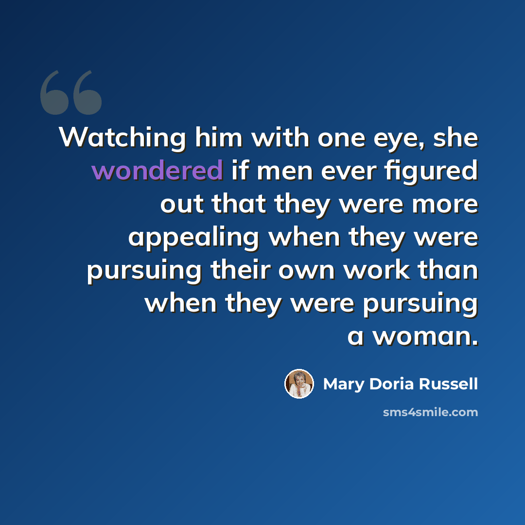 “Watching him with one eye, she wondered if men ever figured out that they were more appealing when they were pursuing their own work than when they were pursuing a woman.” quote by Mary Doria Russell