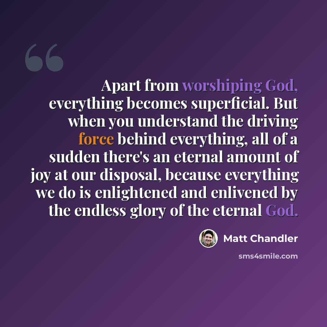 “Apart from worshiping God, everything becomes superficial. But when you understand the driving force behind everything, all of a sudden there's an eternal amount of joy at our disposal, because everything we do is enlightened and enlivened by the endless glory of the eternal God.” quote by Matt Chandler