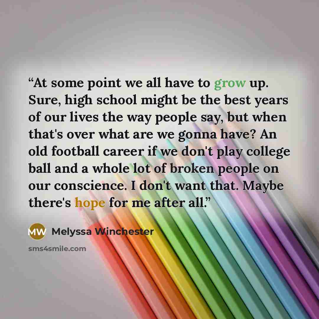 “At some point we all have to grow up. Sure, high school might be the best years of our lives the way people say, but when that's over what are we gonna have? An old football career if we don't play college ball and a whole lot of broken people on our conscience. I don't want that. Maybe there's…” quote by Melyssa Winchester