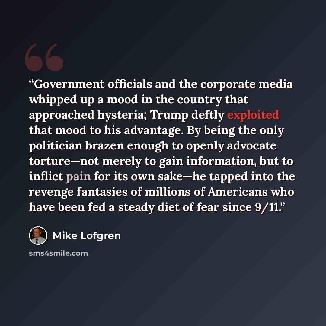 “Government officials and the corporate media whipped up a mood in the country that approached hysteria; Trump deftly exploited that mood to his advantage. By being the only politician brazen enough to openly advocate torture—not merely to gain information, but to inflict pain for its own sake—he…” quote by Mike Lofgren