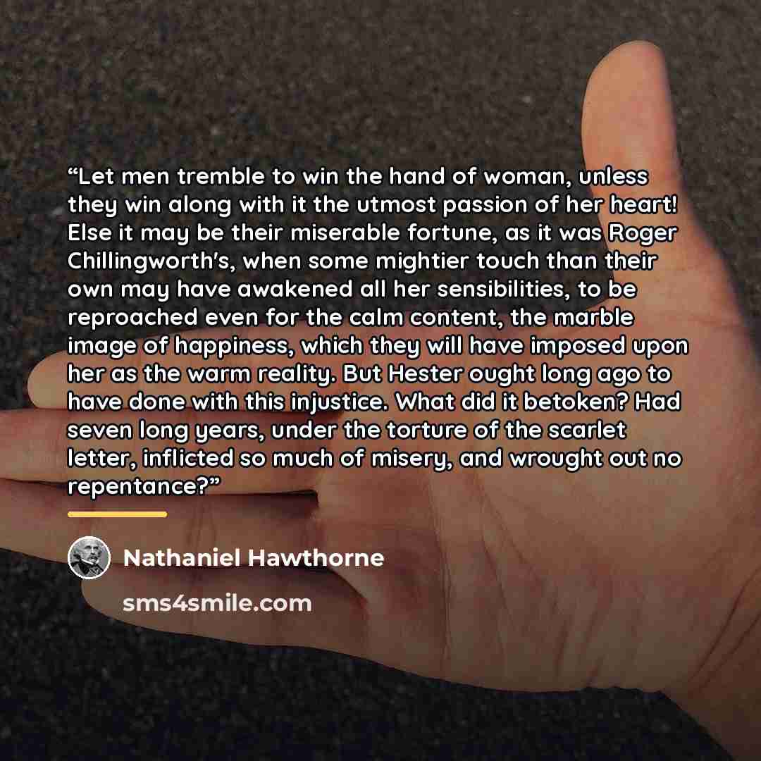 “Let men tremble to win the hand of woman, unless they win along with it the utmost passion of her heart! Else it may be their miserable fortune, as it was Roger Chillingworth's, when some mightier touch than their own may have awakened all her sensibilities, to be reproached even for the calm…” quote by Nathaniel Hawthorne