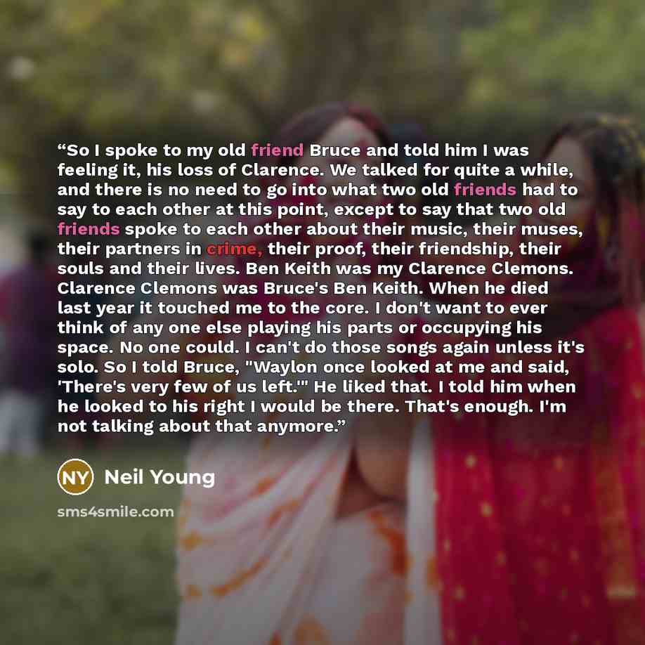 “So I spoke to my old friend Bruce and told him I was feeling it, his loss of Clarence. We talked for quite a while, and there is no need to go into what two old friends had to say to each other at this point, except to say that two old friends spoke to each other about their music, their muses…” quote by Neil Young