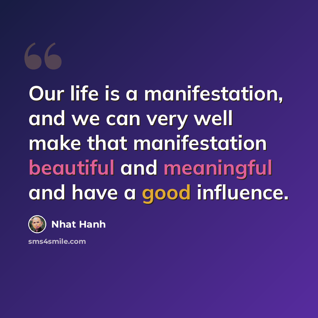 “Our life is a manifestation, and we can very well make that manifestation beautiful and meaningful and have a good influence.” quote by Nhat Hanh