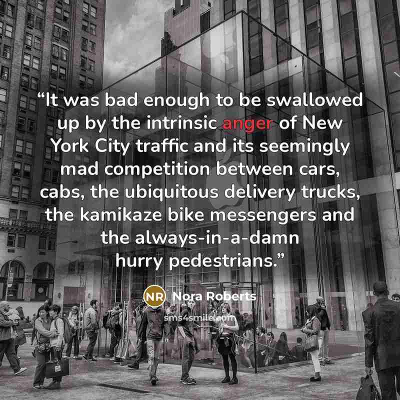 “It was bad enough to be swallowed up by the intrinsic anger of New York City traffic and its seemingly mad competition between cars, cabs, the ubiquitous delivery trucks, the kamikaze bike messengers and the always-in-a-damn hurry pedestrians.” quote by Nora Roberts
