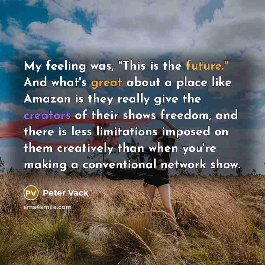 “My feeling was, "This is the future." And what's great about a place like Amazon is they really give the creators of their shows freedom, and there is less limitations imposed on them creatively than when you're making a conventional network show.” quote by Peter Vack