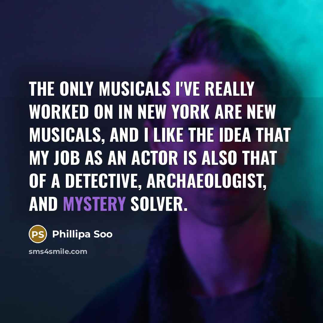 “The only musicals I've really worked on in New York are new musicals, and I like the idea that my job as an actor is also that of a detective, archaeologist, and mystery solver.” quote by Phillipa Soo