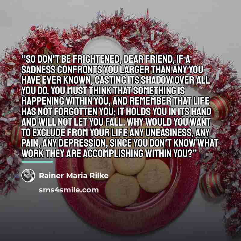 “So don't be frightened, dear friend, if a sadness confronts you larger than any you have ever known, casting its shadow over all you do. You must think that something is happening within you, and remember that life has not forgotten you; it holds you in its hand and will not let you fall. Why…” quote by Rainer Maria Rilke