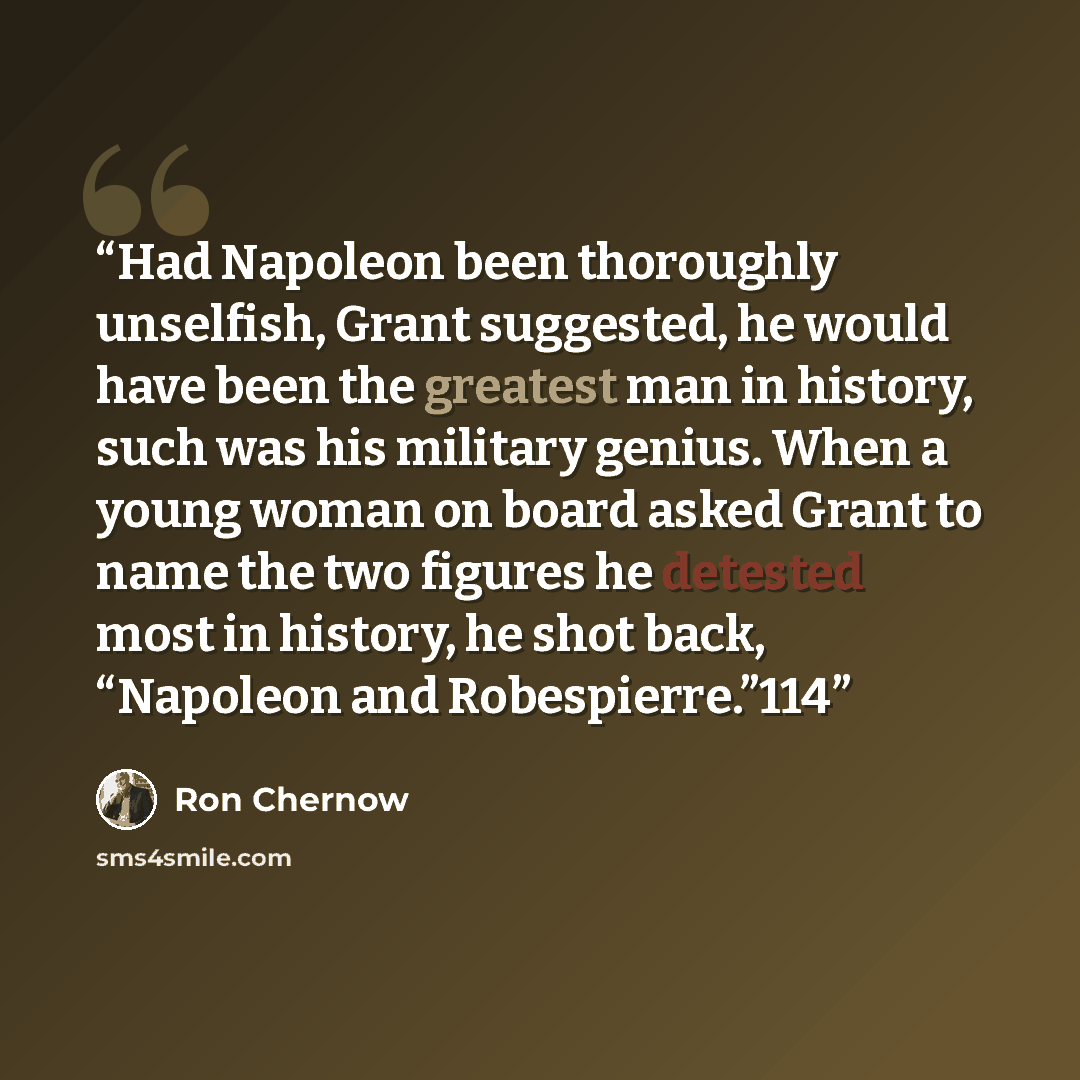 “Had Napoleon been thoroughly unselfish, Grant suggested, he would have been the greatest man in history, such was his military genius. When a young woman on board asked Grant to name the two figures he detested most in history, he shot back, “Napoleon and Robespierre.”114” quote by Ron Chernow
