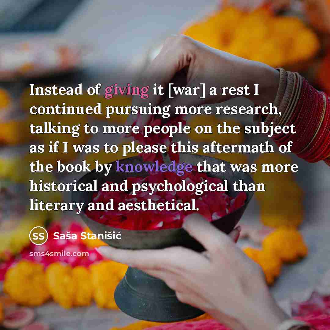 “Instead of giving it [war] a rest I continued pursuing more research, talking to more people on the subject as if I was to please this aftermath of the book by knowledge that was more historical and psychological than literary and aesthetical.” quote by Sasa Stanisic