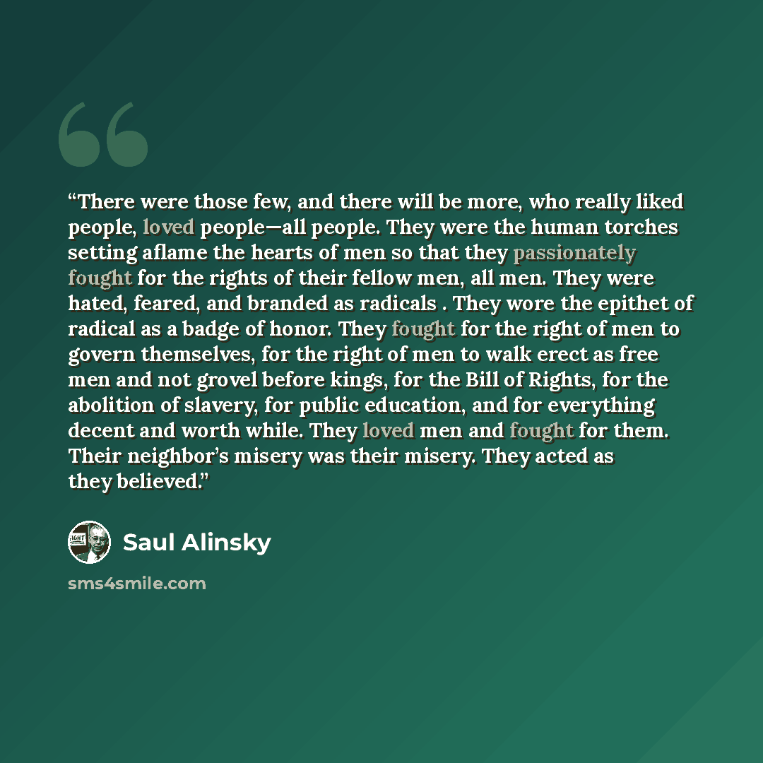 “There were those few, and there will be more, who really liked people, loved people—all people. They were the human torches setting aflame the hearts of men so that they passionately fought for the rights of their fellow men, all men. They were hated, feared, and branded as radicals . They wore…” quote by Saul Alinsky