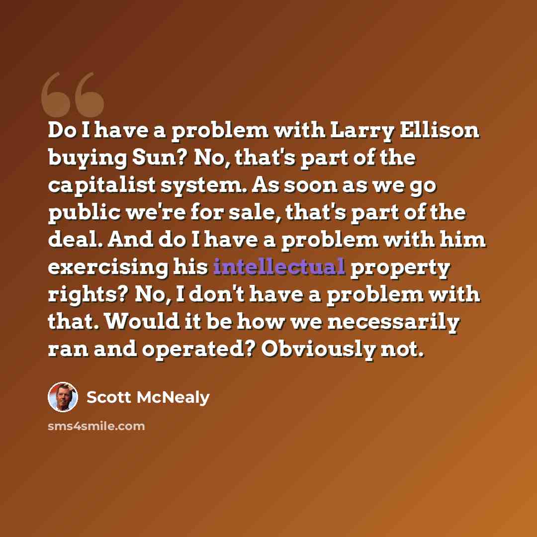 “Do I have a problem with Larry Ellison buying Sun? No, that's part of the capitalist system. As soon as we go public we're for sale, that's part of the deal. And do I have a problem with him exercising his intellectual property rights? No, I don't have a problem with that. Would it be how we…” quote by Scott McNealy