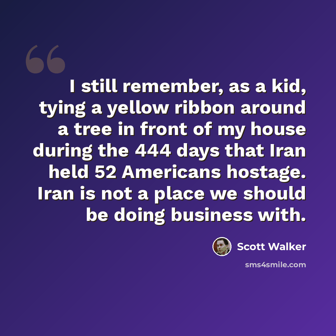 “I still remember, as a kid, tying a yellow ribbon around a tree in front of my house during the 444 days that Iran held 52 Americans hostage. Iran is not a place we should be doing business with.” quote by Scott Walker