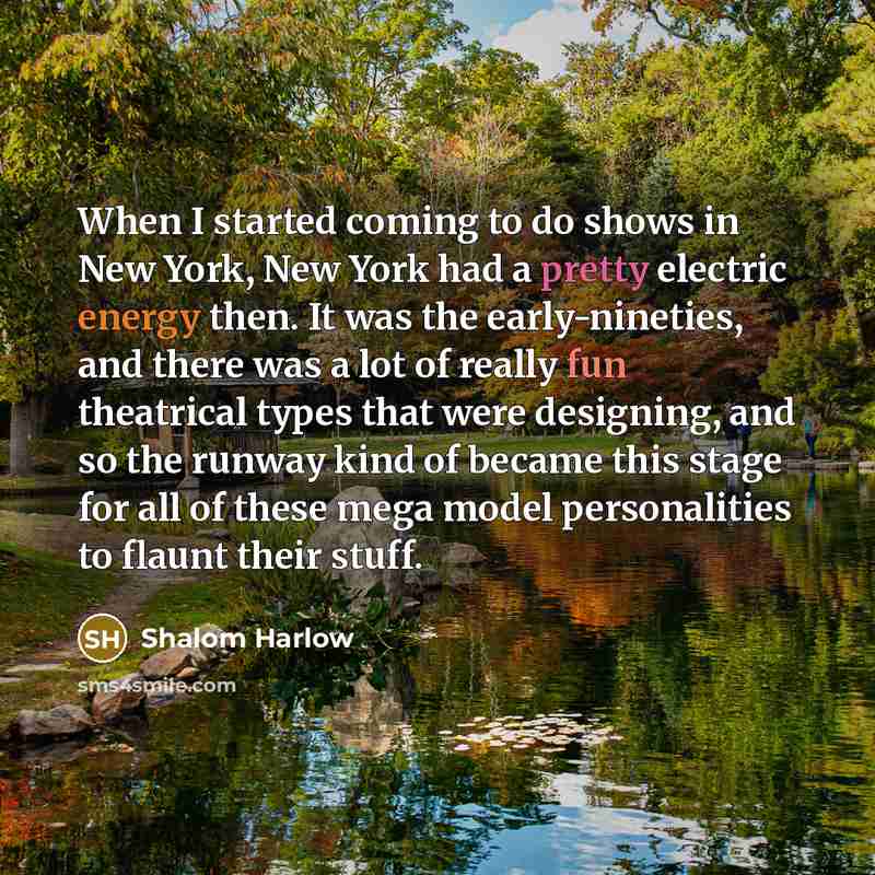 “When I started coming to do shows in New York, New York had a pretty electric energy then. It was the early-nineties, and there was a lot of really fun theatrical types that were designing, and so the runway kind of became this stage for all of these mega model personalities to flaunt their stuff.” quote by Shalom Harlow