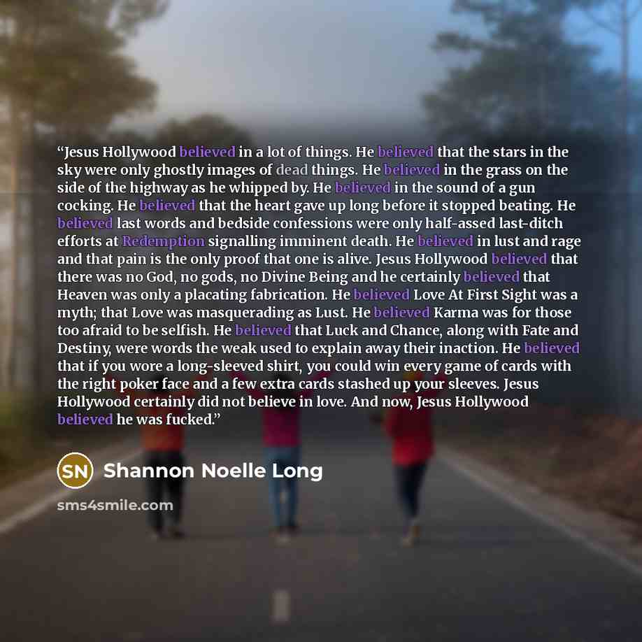 “Jesus Hollywood believed in a lot of things. He believed that the stars in the sky were only ghostly images of dead things. He believed in the grass on the side of the highway as he whipped by. He believed in the sound of a gun cocking. He believed that the heart gave up long before it stopped…” quote by Shannon Noelle Long