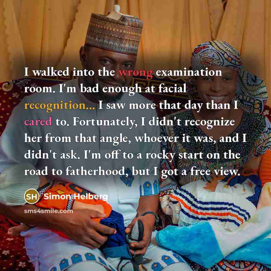 “I walked into the wrong examination room. I'm bad enough at facial recognition... I saw more that day than I cared to. Fortunately, I didn't recognize her from that angle, whoever it was, and I didn't ask. I'm off to a rocky start on the road to fatherhood, but I got a free view.” quote by Simon Helberg