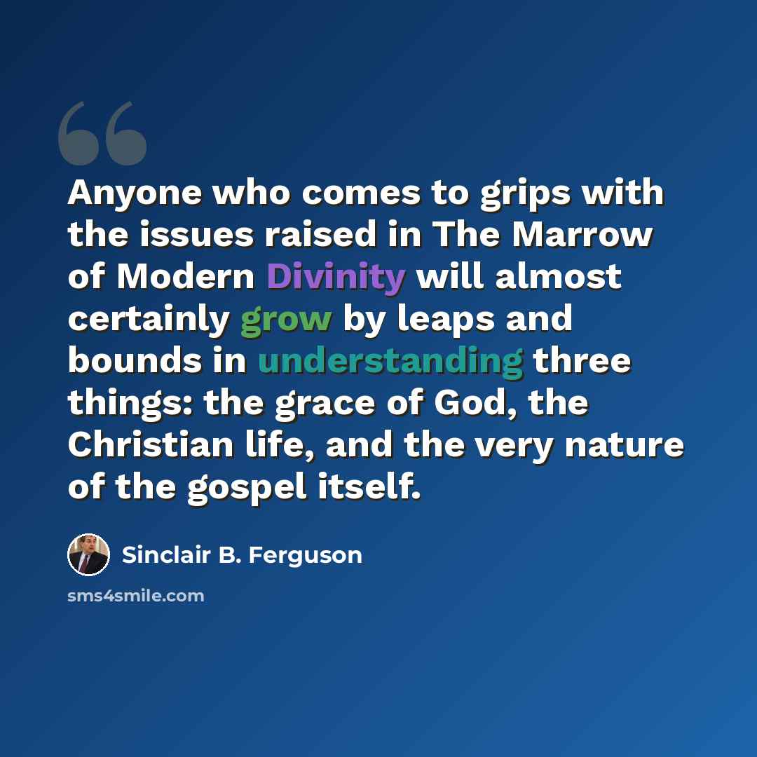 “Anyone who comes to grips with the issues raised in The Marrow of Modern Divinity will almost certainly grow by leaps and bounds in understanding three things: the grace of God, the Christian life, and the very nature of the gospel itself.” quote by Sinclair B. Ferguson