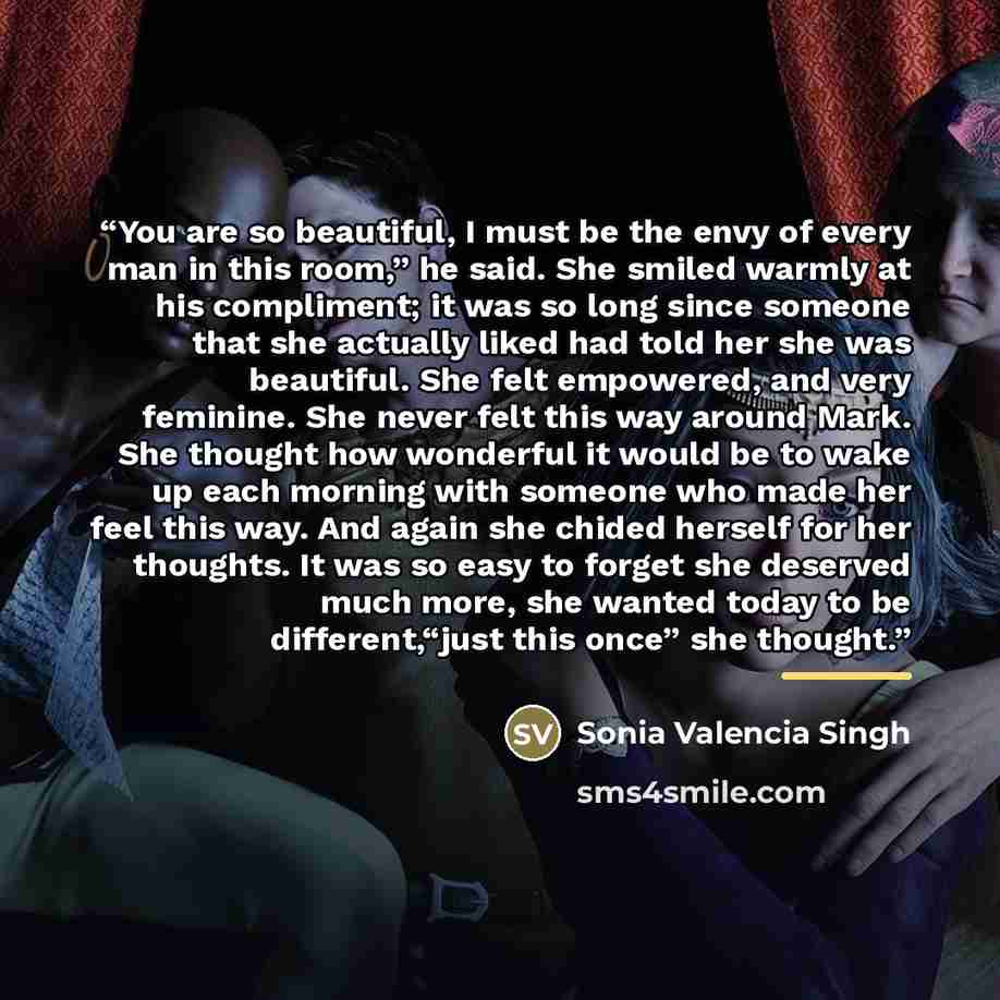 “You are so beautiful, I must be the envy of every man in this room,” he said. She smiled warmly at his compliment; it was so long since someone that she actually liked had told her she was beautiful. She felt empowered, and very feminine. She never felt this way around Mark. She thought how…” quote by Sonia Valencia Singh