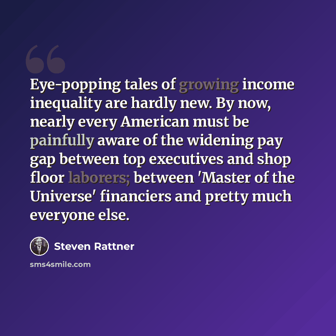 “Eye-popping tales of growing income inequality are hardly new. By now, nearly every American must be painfully aware of the widening pay gap between top executives and shop floor laborers; between 'Master of the Universe' financiers and pretty much everyone else.” quote by Steven Rattner