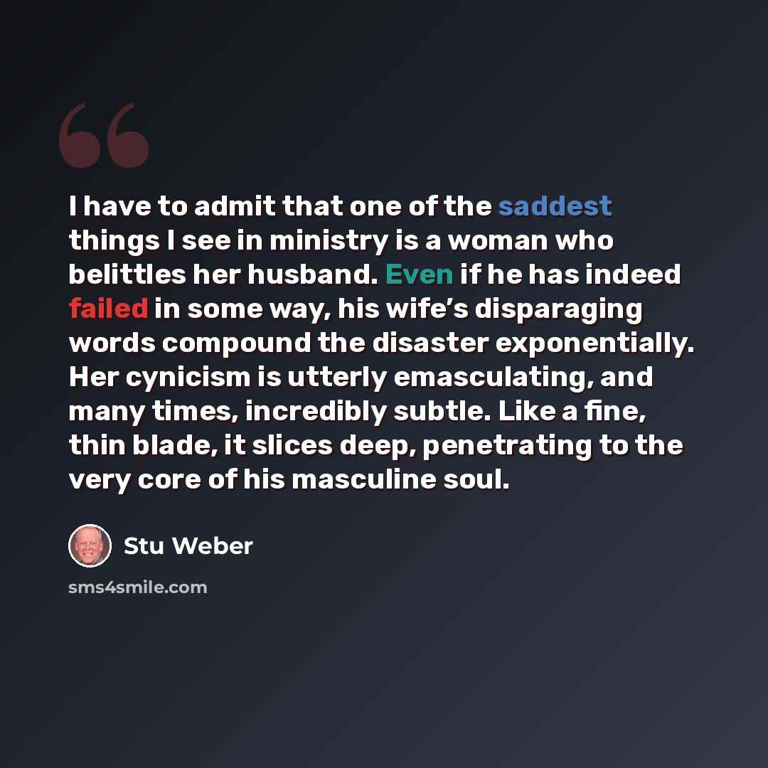 “I have to admit that one of the saddest things I see in ministry is a woman who belittles her husband. Even if he has indeed failed in some way, his wife’s disparaging words compound the disaster exponentially. Her cynicism is utterly emasculating, and many times, incredibly subtle. Like a fine…” quote by Stu Weber