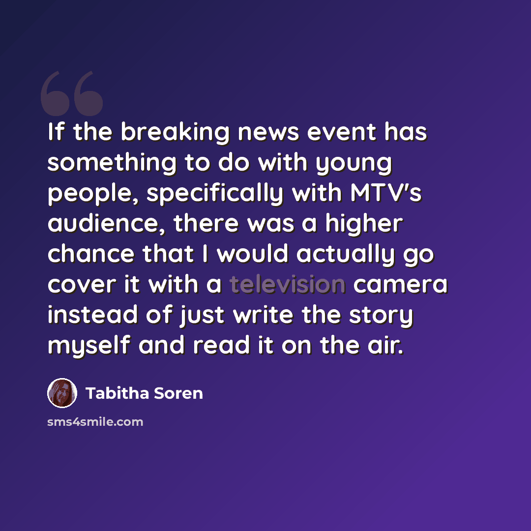 “If the breaking news event has something to do with young people, specifically with MTV's audience, there was a higher chance that I would actually go cover it with a television camera instead of just write the story myself and read it on the air.” quote by Tabitha Soren