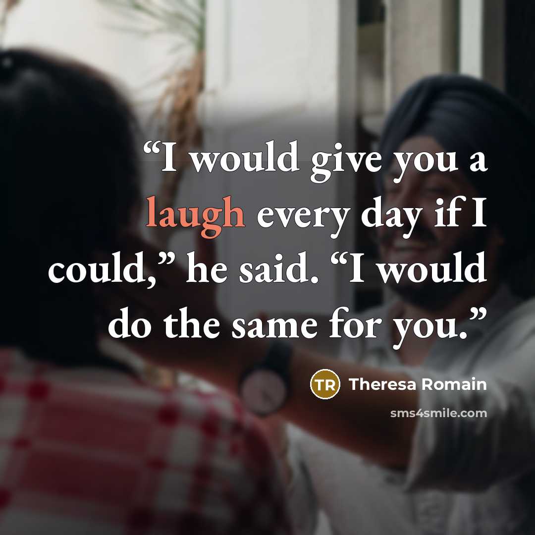 “I would give you a laugh every day if I could,” he said. “I would do the same for you.” quote by Theresa Romain