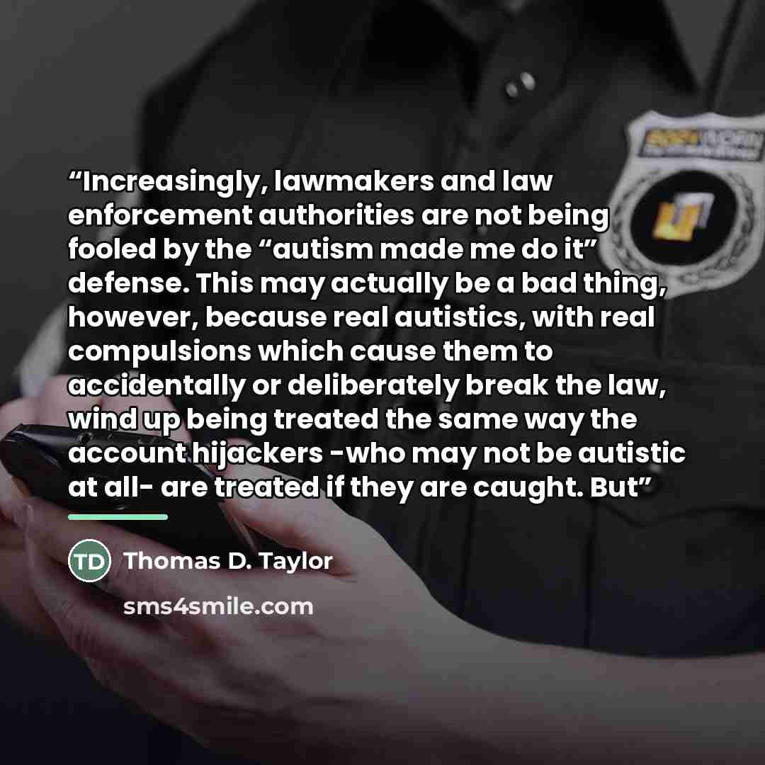 “Increasingly, lawmakers and law enforcement authorities are not being fooled by the “autism made me do it” defense. This may actually be a bad thing, however, because real autistics, with real compulsions which cause them to accidentally or deliberately break the law, wind up being treated the…” quote by Thomas D. Taylor