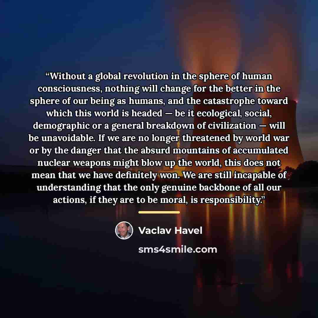 “Without a global revolution in the sphere of human consciousness, nothing will change for the better in the sphere of our being as humans, and the catastrophe toward which this world is headed — be it ecological, social, demographic or a general breakdown of civilization — will be unavoidable. If…” quote by Václav Havel