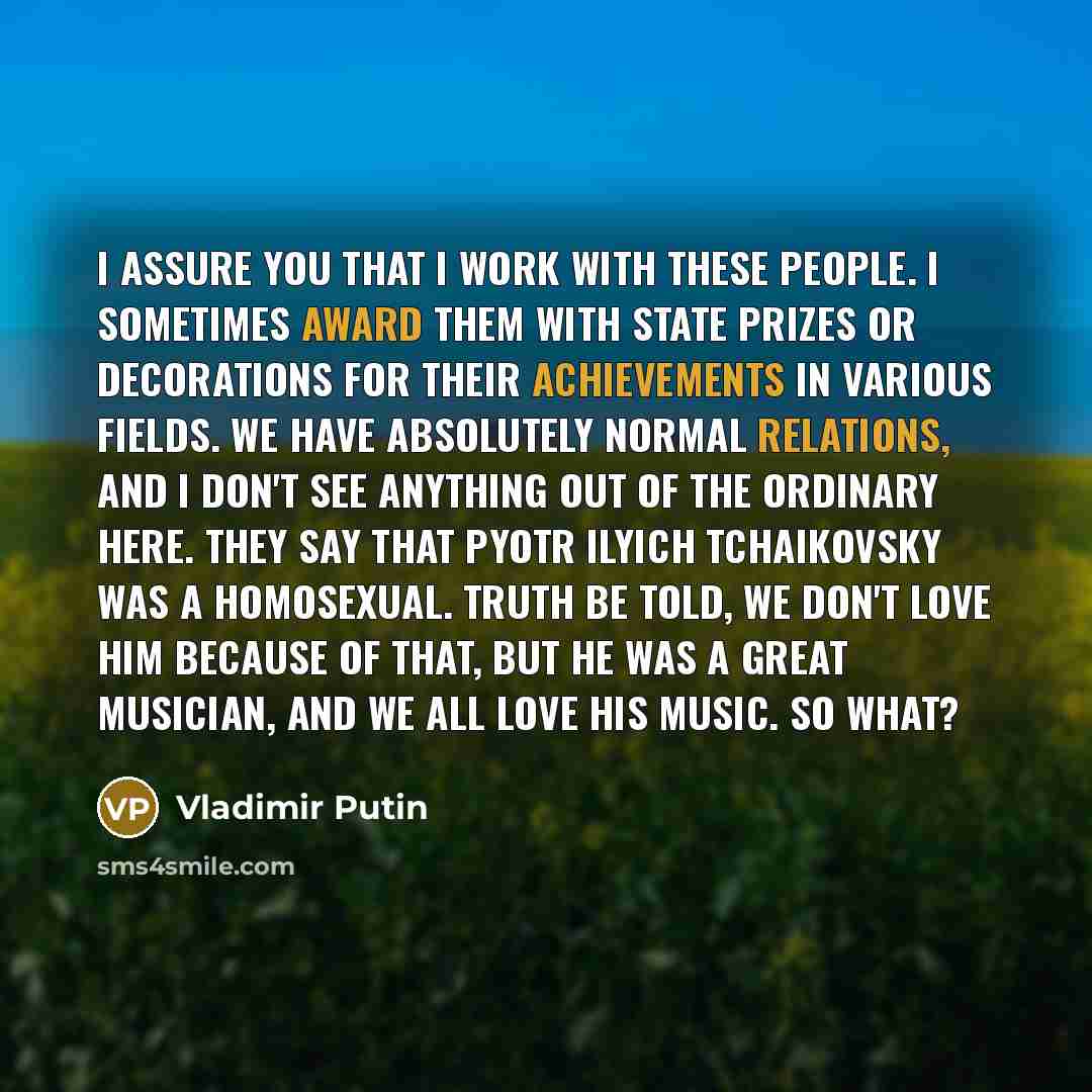 “I assure you that I work with these people. I sometimes award them with state prizes or decorations for their achievements in various fields. We have absolutely normal relations, and I don't see anything out of the ordinary here. They say that Pyotr Ilyich Tchaikovsky was a homosexual. Truth be…” quote by Vladimir Putin