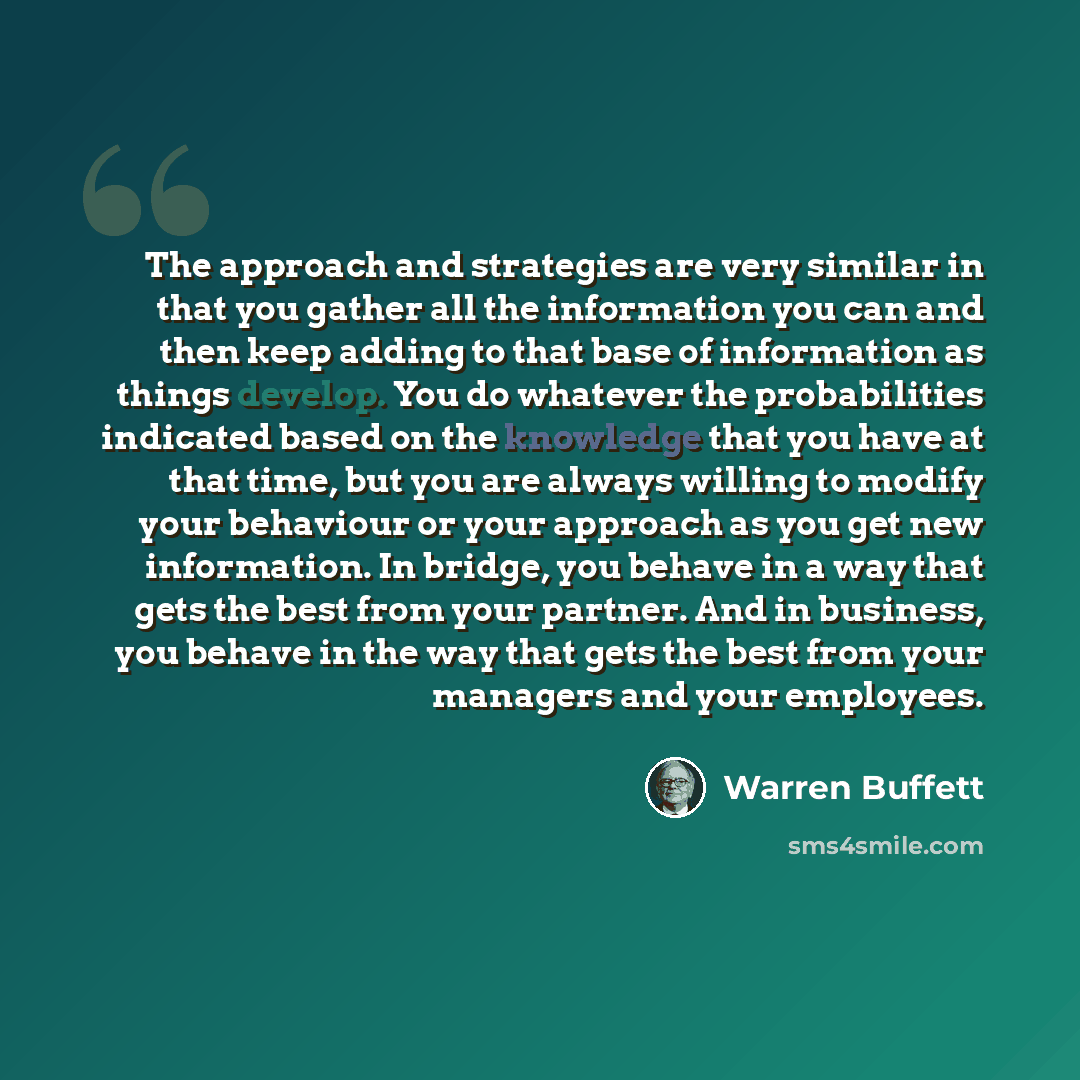 “The approach and strategies are very similar in that you gather all the information you can and then keep adding to that base of information as things develop. You do whatever the probabilities indicated based on the knowledge that you have at that time, but you are always willing to modify your…” quote by Warren Buffett