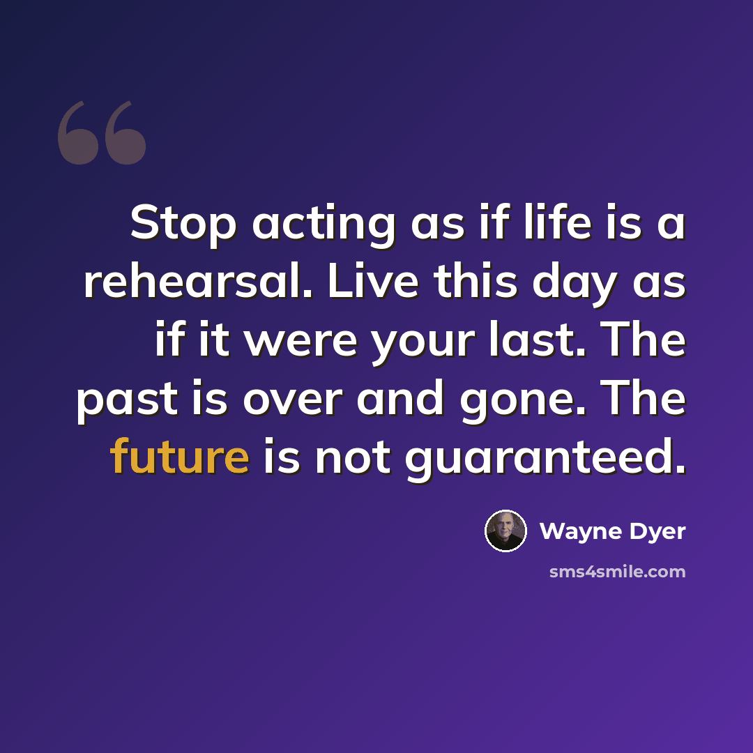 “Stop acting as if life is a rehearsal. Live this day as if it were your last. The past is over and gone. The future is not guaranteed.” quote by Wayne Dyer