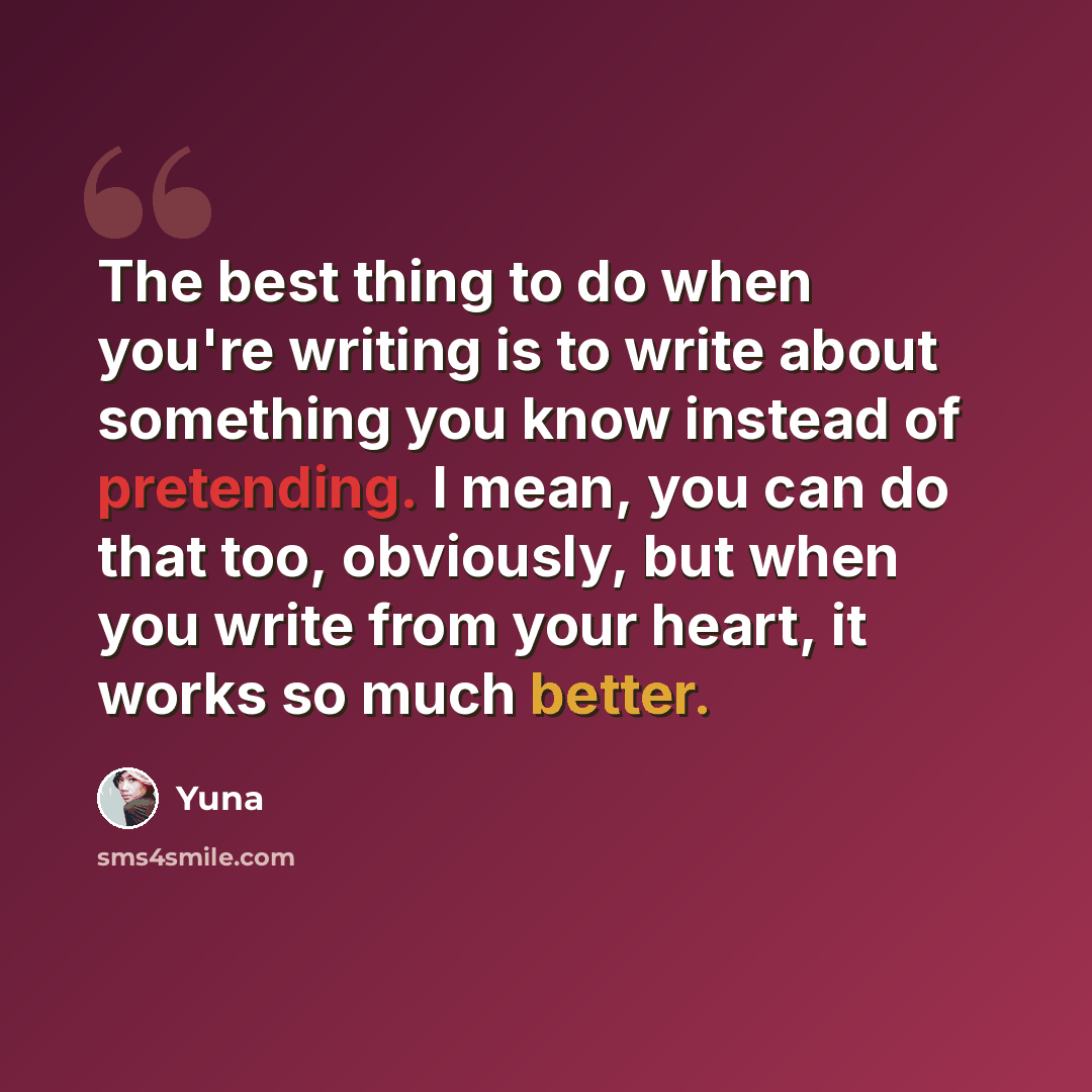 “The best thing to do when you're writing is to write about something you know instead of pretending. I mean, you can do that too, obviously, but when you write from your heart, it works so much better.” quote by Yuna