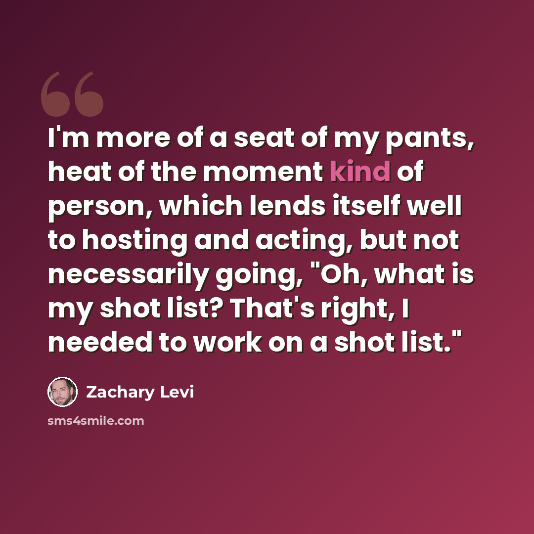 “I'm more of a seat of my pants, heat of the moment kind of person, which lends itself well to hosting and acting, but not necessarily going, "Oh, what is my shot list? That's right, I needed to work on a shot list."” quote by Zachary Levi