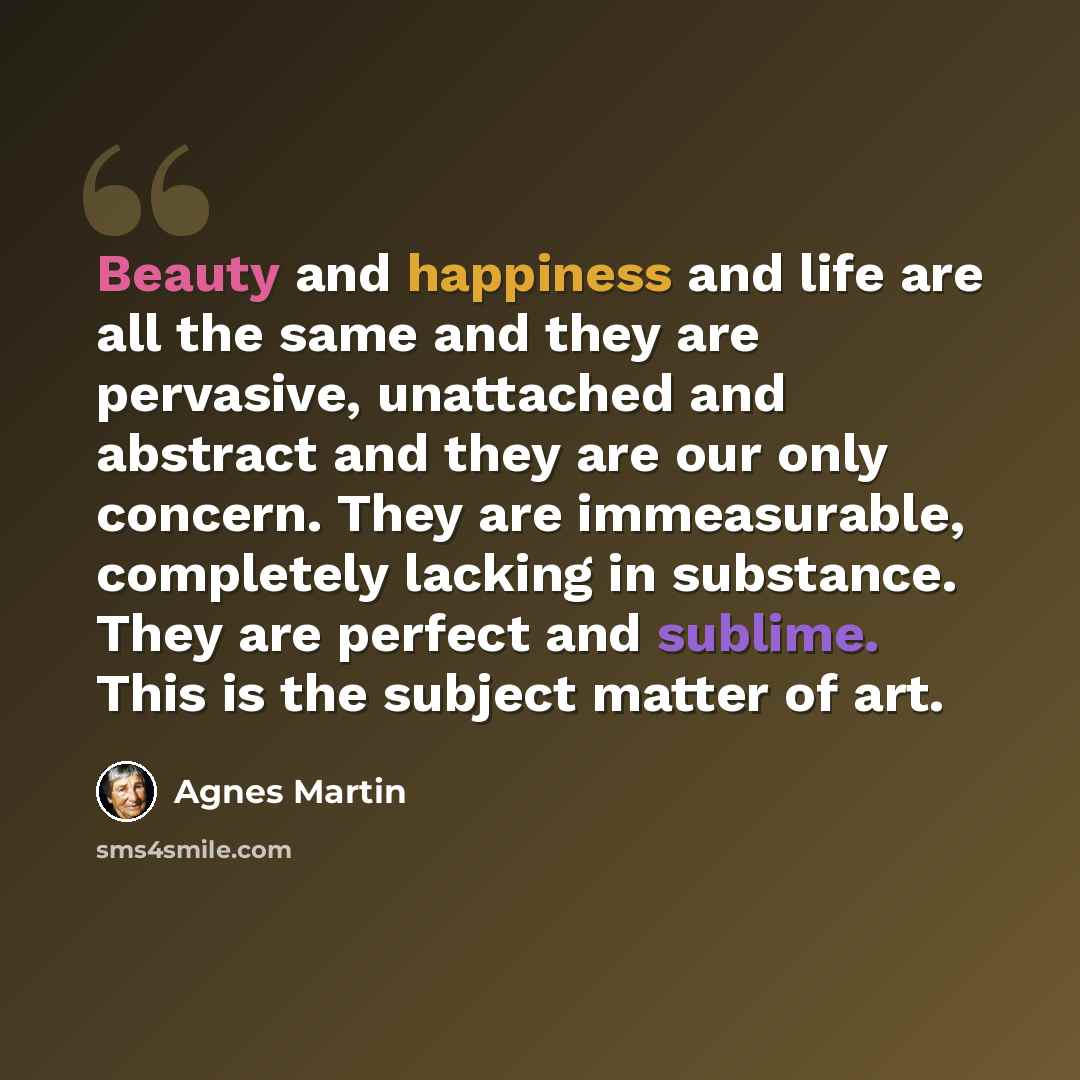“Beauty and happiness and life are all the same and they are pervasive, unattached and abstract and they are our only concern. They are immeasurable, completely lacking in substance. They are perfect and sublime. This is the subject matter of art.” quote by Agnes Martin