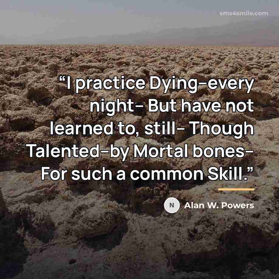“I practice Dying--every night-- But have not learned to, still-- Though Talented--by Mortal bones-- For such a common Skill.” quote by Alan W. Powers